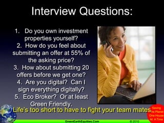 Interview Questions:1.   Do you own investment properties yourself?2.  How do you feel about submitting an offer at 55% of the asking price?3.  How about submitting 20 offers before we get one?4.  Are you digital?  Can I sign everything digitally?5.  Eco Broker?  Or at least Green Friendly.    Life’s too short to have to fight your team mates