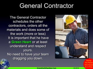 General ContractorThe General Contractor schedules the other contractors, orders all the materials and does some of the work (more or less) It is important that he have a Green Heart or at least understand and respect yours.No need to have your team dragging you down.