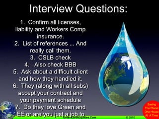 Interview Questions:1.  Confirm all licenses,  liability and Workers Comp insurance.2.  List of references ... And really call them.3.  CSLB check 4.   Also check BBB5.  Ask about a difficult client and how they handled it.6.  They (along with all subs) accept your contract and your payment schedule7.  Do they love Green and EE or are you just a job to them?