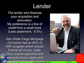 LenderThe lender who finances your acquisition and renovation. My preference is a line of credit from a small bank (Less paperwork,  6.5%)Also Wells Fargo Mortgage (not bank) has an 80% of ARV program which should finance all of your costs.  They require appraisal and approval of your plans and inspections to pay the draws