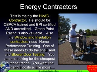Energy ContractorsThis is mainly the HVAC Contractor.  He should be CBPCA trained and BPI certified AND accredited.   Green Point Rating is also valuable.   Also the Window and Insulation contractors need  Home Performance Training.  One of these needs to do the shell seal and Blower Door Testing.   You are not looking for the cheapest in these trades.  You want the best and it costs a little more....