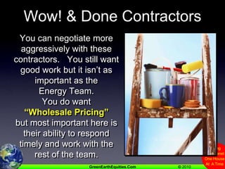 Wow! & Done ContractorsYou can negotiate more aggressively with these contractors.   You still want good work but it isn’t as important as theEnergy Team.You do want “Wholesale Pricing” but most important here is their ability to respond timely and work with the rest of the team.