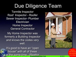 Due Diligence TeamTermite InspectorRoof  Inspector - RooferSewer Inspector- PlumberElectricianHome InspectorGeneral ContractorMy Home Inspector was formerly a Building Inspector and knows the codes very well.It’s good to have an “open house” with all of these at the same time.  (Realtor has to give access)