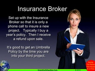 Insurance BrokerSet up with the Insurance Broker so that it is only a phone call to insure a new project.   Typically I buy a year’s policy.  Then I receive a refund upon sale.   It’s good to get an Umbrella Policy by the time you are into your third project.