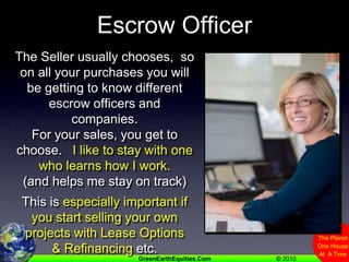 Escrow OfficerThe Seller usually chooses,  so on all your purchases you will be getting to know different escrow officers and companies.For your sales, you get to choose.   I like to stay with one who learns how I work. (and helps me stay on track)This is especially important if you start selling your own projects with Lease Options & Refinancing etc.