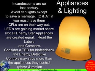 Appliances& LightingIncandescents are so last century.    Avoid can lights except to save a marriage.  IC & AT if you must have themCFLs are on their way out.  LED’s are gaining market shareNot all Energy Star Appliances are created equal.   Read the Labels and Compare.Consider a TED for biofeedbackThe Energy DetectiveControls may save more than the appliances they control (photo & motion & power strips)
