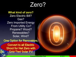 What’s So Great About Zero?What kind of zero?Zero Electric Bill?Gas?Zero Imported Energy From Utility Co?Propane? Wood?Renewables? Solar, Wind?One Option for Renovators;Convert to all ElectricShoot for Net Zero with Grid-Tied Solar PV