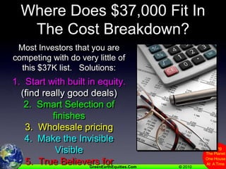 Where Does $37,000 Fit In The Cost Breakdown?Most Investors that you are competing with do very little of this $37K list.   Solutions:1.  Start with built in equity.(find really good deals)2.  Smart Selection of finishes3.  Wholesale pricing4.  Make the Invisible Visible5.  True Believers for buyers.6.  Consider “Buy & Hold” 