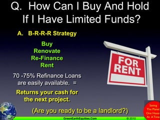 Q.  How Can I Buy And Hold If I Have Limited Funds?A.   B-R-R-R StrategyBuyRenovateRe-FinanceRent70 -75% Refinance Loans are easily available.  =Returns your cash for the next project.(Are you ready to be a landlord?)