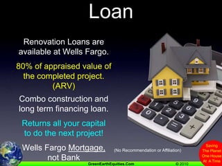 Get A Renovation LoanRenovation Loans are available at Wells Fargo.80% of appraised value of the completed project.  (ARV)Combo construction and long term financing loan.Returns all your capital to do the next project!Wells Fargo Mortgage, not Bank(No Recommendation or Affiliation)