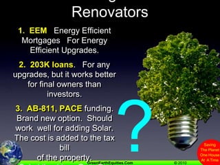 Other Programs For Renovators1.  EEM   Energy Efficient Mortgages   For Energy Efficient Upgrades.2.  203K loans.   For any upgrades, but it works better for final owners than investors.3.  AB-811, PACE funding.   Brand new option.  Should work  well for adding Solar.    The cost is added to the tax bill of the property.Subsidized Low Rate For Early Adopters?