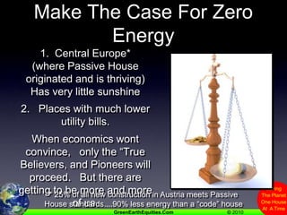 Places Where It’s Harder To Make The Case For Zero Energy 1.  Central Europe*(where Passive House originated and is thriving)Has very little sunshine2.   Places with much lower utility bills.When economics wont convince,   only the “True Believers, and Pioneers will proceed.   But there are getting to be more and more of us.* 25% of all new construction in Austria meets Passive House standards....90% less energy than a “code” house