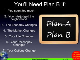 You’ll Need Plan B If:1.  You spent too much2.  You mis-judged the neigborhood.3.  The Economy Changes4.  The Market Changes5.  Your Life Changes6.  Your Philosophy Changes7.  Your Options Change