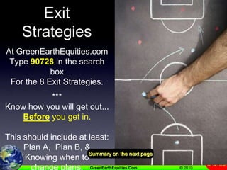 Review Of 8 Exit StrategiesAt GreenEarthEquities.comType 90728 in the search boxFor the 8 Exit Strategies.***Know how you will get out...Before you get in.This should include at least:Plan A,  Plan B, &Knowing when to change plans.Summary on the next page