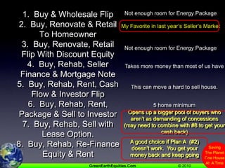 1.  Buy & Wholesale Flip2.  Buy, Renovate & Retail To Homeowner3.  Buy, Renovate, Retail Flip With Discount Equity4.  Buy, Rehab, Seller Finance & Mortgage Note5.  Buy, Rehab, Rent, Cash Flow & Investor Flip6.  Buy, Rehab, Rent, Package & Sell to Investor7.  Buy, Rehab, Sell with Lease Option.8.  Buy, Rehab, Re-Finance Equity & RentNot enough room for Energy PackageMy Favorite in last year’s Seller’s MarketNot enough room for Energy PackageTakes more money than most of us haveThis can move a hard to sell house.5 home minimumOpens up a bigger pool of buyers who aren’t as demanding of concessions  (may need to combine with #8 to get your cash back)A good choice if Plan A  (#2) doesn’t work.  You get your money back and keep going