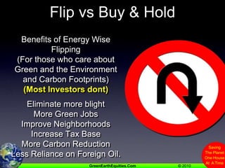 Flip vs Buy & HoldBenefits of Energy Wise Flipping (For those who care about Green and the Environment and Carbon Footprints)(Most Investors dont)Eliminate more blightMore Green JobsImprove NeighborhoodsIncrease Tax BaseMore Carbon ReductionLess Reliance on Foreign Oil.