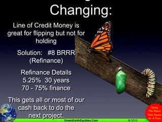 Challenges Of Changing:Line of Credit Money is great for flipping but not for holdingSolution:   #8 BRRR (Refinance)Refinance Details5.25%  30 years70 - 75% financeThis gets all or most of our cash back to do the next project.