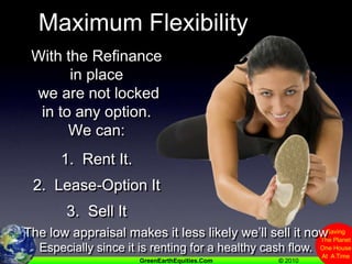 Maximum FlexibilityWith the Refinance in place we are not locked in to any option.  We can:1.  Rent It.2.  Lease-Option It3.  Sell ItThe low appraisal makes it less likely we’ll sell it nowEspecially since it is renting for a healthy cash flow.