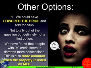 Other Options:1.  We could have LOWERED THE PRICE and sold for cash.Not totally out of the question but definitely not a first option.We have found that people with “A” credit seem to demand more concessions.   This is also more common when the property is listed on MLS.Oh,No!