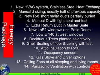 1.  New HVAC system, Stainless Steel Heat Exchanger2.  Manual J sizing, usually half of previous capacity3.  New R-8 short mylar ducts partially buried4.  Manual D with tight seal and test5.  Extra Return Duct in Master Suite6.  New LoE2 windows and Patio Doors7.  Low E 140 at west windows8.  Deciduous Trees planted selectively9.  Shell Sealing of floor & ceiling with test10.  Attic Insulation to R-50 11.  Occupancy sensors12.  Gas Stove and Dryer options13.  Ceiling Fans at all sleeping and living rooms14.  Panasonic Ventilation with controlsEnergy Package
