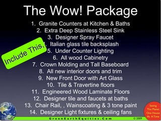 The Wow! Package1.  Granite Counters at Kitchen & Baths2.  Extra Deep Stainless Steel Sink3.  Designer Spray Faucet4.  Italian glass tile backsplash5.  Under Counter Lighting6.  All wood Cabinetry7.  Crown Molding and Tall Baseboard8.  All new interior doors and trim9.  New Front Door with Art Glass10.  Tile & Travertine floors11.  Engineered Wood Laminate Floors12.  Designer tile and faucets at baths13.  Chair Rail, , Wainscoating & 3 tone paint14.  Designer Light fixtures & ceiling fansInclude This,