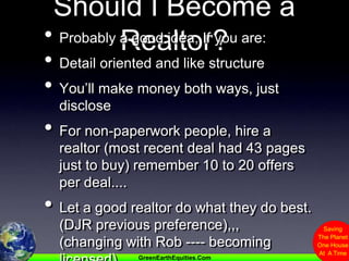Should I Become a Realtor?Probably a good idea, If you are:Detail oriented and like structureYou’ll make money both ways, just discloseFor non-paperwork people, hire a realtor (most recent deal had 43 pages just to buy) remember 10 to 20 offers per deal....Let a good realtor do what they do best. (DJR previous preference),,,   (changing with Rob ---- becoming licensed)