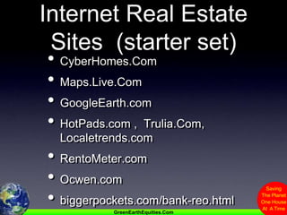 Internet Real Estate Sites  (starter set)CyberHomes.ComMaps.Live.ComGoogleEarth.comHotPads.com ,  Trulia.Com,  Localetrends.comRentoMeter.comOcwen.combiggerpockets.com/bank-reo.html
