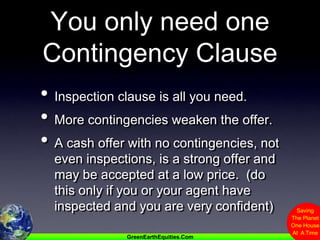 You only need one Contingency ClauseInspection clause is all you need.More contingencies weaken the offer.A cash offer with no contingencies, not even inspections, is a strong offer and may be accepted at a low price.  (do this only if you or your agent have inspected and you are very confident)