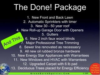 The Done! Package1.  New Front and Back Lawn2.  Automatic Sprinklers with timer3.  New 30 - 50 year roof4.  New Roll-up Garage Door with Openers5.  Gutters6.  New 2 inch faux wood blinds7.  Major Professional Tree Trimming8.  Sewer line renovated as necessasry9.  All new oil rubbed bronze hardware10.  New Energy Star Appliances with Warrantees11.  New Windows and HVAC with Warrantees12.  Upgraded Carpet with 6 lb pad 13.  Deciduous Trees placed for Energy EfficiencyAnd This,
