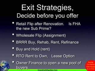 Exit Strategies,  Decide before you offerRetail Flip after Renovation.    Is FHA the new Sub Prime?Wholesale Flip (Assignment)BRRR Buy, Rehab, Rent, RefinanceBuy and Hold (rent)RTO Rent to Own,   Lease OptionOwner Finance to open a new pool of buyers.