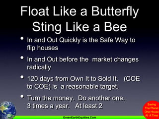 Float Like a ButterflySting Like a BeeIn and Out Quickly is the Safe Way to flip housesIn and Out before the  market changes radically120 days from Own It to Sold It.   (COE to COE) is  a reasonable target.Turn the money.  Do another one.             3 times a year.   At least 2