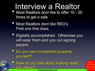 Interview a RealtorMost Realtors dont like to offer 10 - 20 times to get a saleMost Realtors dont like REO’s               Find one that does.Digitally accomplished.  Otherwise you will wear them and you out signing papers.Do you own investment property yourself?How do you feel about making really low offers?