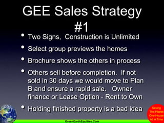 GEE Sales Strategy #1Two Signs,  Construction is UnlimitedSelect group previews the homesBrochure shows the others in processOthers sell before completion.  If not sold in 30 days we would move to Plan B and ensure a rapid sale.   Owner finance or Lease Option - Rent to OwnHolding finished property is a bad idea