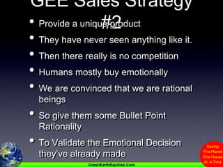 GEE Sales Strategy #2Provide a unique productThey have never seen anything like it.Then there really is no competitionHumans mostly buy emotionallyWe are convinced that we are rational beingsSo give them some Bullet Point RationalityTo Validate the Emotional Decision they’ve already made