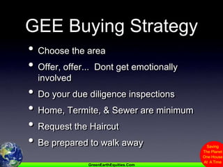 GEE Buying StrategyChoose the areaOffer, offer...  Dont get emotionally involvedDo your due diligence inspectionsHome, Termite, & Sewer are minimumRequest the HaircutBe prepared to walk away