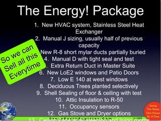 The Energy! Package1.  New HVAC system, Stainless Steel Heat Exchanger2.  Manual J sizing, usually half of previous capacity3.  New R-8 short mylar ducts partially buried4.  Manual D with tight seal and test5.  Extra Return Duct in Master Suite6.  New LoE2 windows and Patio Doors7.  Low E 140 at west windows8.  Deciduous Trees planted selectively9.  Shell Sealing of floor & ceiling with test10.  Attic Insulation to R-50 11.  Occupancy sensors12.  Gas Stove and Dryer options13.  Ceiling Fans at all sleeping and living rooms14.  Panasonic Ventilation with controlsSo we can Sell all this Everytime