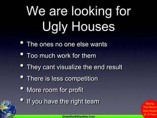 We are looking for Ugly HousesThe ones no one else wantsToo much work for themThey cant visualize the end resultThere is less competitionMore room for profit If you have the right team