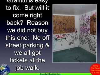 Graffitti is easy to fix.  But will it come right back?  Reason we did not buy this one:  No off street parking & we all got tickets at the job walk.