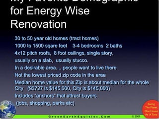 My Favorite Demographic for Energy Wise Renovation30 to 50 year old homes (tract homes)1000 to 1500 sqare feet    3-4 bedrooms  2 baths  4x12 pitch roofs,  8 foot ceilings, single story,usually on a slab,  usually stucco.In a desirable area.... people want to live thereNot the lowest priced zip code in the areaMedian home value for this Zip is about median for the whole City   (93727 is $145,000, City is $145,000)Includes “anchors” that attract buyers (jobs, shopping, parks etc)