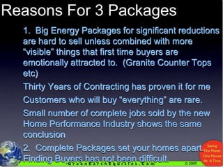 Reasons For 3 Packages1.  Big Energy Packages for significant reductions are hard to sell unless combined with more “visible” things that first time buyers are emotionally attracted to.  (Granite Counter Tops etc)Thirty Years of Contracting has proven it for meCustomers who will buy “everything” are rare.Small number of complete jobs sold by the new Home Performance Industry shows the same conclusion2.  Complete Packages set your homes apart.  Finding Buyers has not been difficult.