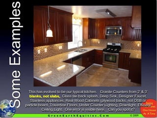 Some ExamplesThis has evolved to be our typical kitchen.   Granite Counters from 2’ & 3’ blanks, not slabs,  Glass tile back splash, Deep Sink, Designer Faucet, Stainless appliances, Real Wood Cabinets (plywood backs, not OSB or particle board, Travertine Floors, Under Counter Lighting, Downlight, Efficient Ceiling Light.  One error is visible here.   Can you spot it?