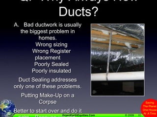 83Q.  Why Always New Ducts?A.   Bad ductwork is usually the biggest problem in homes.     Wrong sizing      Wrong Register placement     Poorly Sealed     Poorly insulatedDuct Sealing addresses only one of these problems.Putting Make-Up on a CorpseBetter to start over and do it right.   Because we can.(attic is accessible, unlike on some 2 story homes)