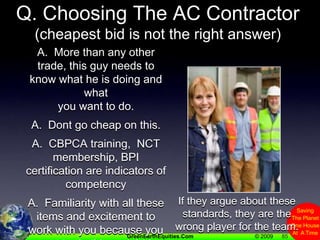 85Q. Choosing The AC Contractor(cheapest bid is not the right answer)A.  More than any other trade, this guy needs to know what he is doing and what you want to do.A.  Dont go cheap on this.A.  CBPCA training,  NCT membership, BPI certification are indicators of competencyA.  Familiarity with all these items and excitement to work with you because you want to do things right is also good.If they argue about these standards, they are the wrong player for the team.