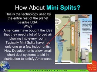 How About Mini Splits?This is the technology used by the entire rest of the planetbesides USA.Why?Americans have bought the idea that they need a lot of forced air blowing into every room.Typically Mini Splits have had only one or a few indoor units.New Developments allow small short duct systems to aid in distribution to satisfy Americans.