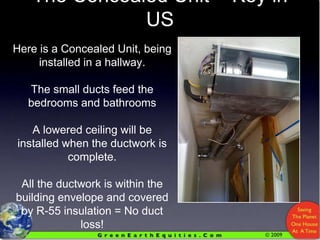 The Concealed Unit = Key in USHere is a Concealed Unit, being installed in a hallway.The small ducts feed the bedrooms and bathroomsA lowered ceiling will be installed when the ductwork is complete.All the ductwork is within the building envelope and covered by R-55 insulation = No duct loss!Stay Tuned For Updates!