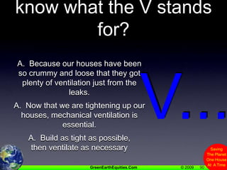 90Q.  Why don’t people know what the V stands for?A.  Because our houses have been so crummy and loose that they got plenty of ventilation just from the leaks.A.  Now that we are tightening up our houses, mechanical ventilation is essential.A.  Build as tight as possible, then ventilate as necessaryV...
