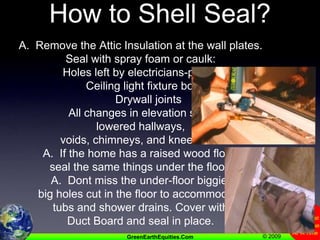 How to Shell Seal?A.  Remove the Attic Insulation at the wall plates.   Seal with spray foam or caulk:     Holes left by electricians-plumbers     Ceiling light fixture boxes     Drywall joints     All changes in elevation such aslowered hallways,  voids, chimneys, and knee walls.A.  If the home has a raised wood floor, seal the same things under the floor.A.  Dont miss the under-floor biggie:  big holes cut in the floor to accommodate tubs and shower drains. Cover with Duct Board and seal in place.