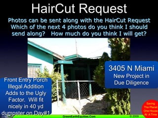 HairCut RequestPhotos can be sent along with the HairCut RequestWhich of the next 4 photos do you think I should send along?   How much do you think I will get?3405 N MiamiNew Project in Due DiligenceFront Entry Porch Illegal Addition  Adds to the Ugly Factor.  Will fit nicely in 40 yd dumpster on Day#1