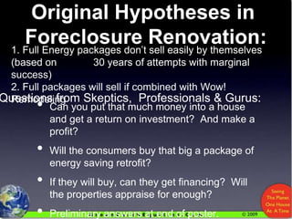 Original Hypotheses in  Foreclosure Renovation: 1. Full Energy packages don’t sell easily by themselves (based on    		30 years of attempts with marginal success)2. Full packages will sell if combined with Wow! Remodeling Questions from Skeptics,  Professionals & Gurus: Can you put that much money into a house and get a return on investment?  And make a profit? Will the consumers buy that big a package of energy saving retrofit? If they will buy, can they get financing?  Will the properties appraise for enough? Preliminary answers at end of poster. 