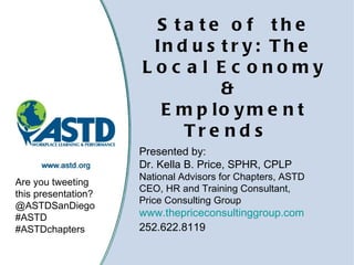 State of the Industry: The Local Economy &  Employment Trends     Presented by: Dr. Kella B. Price, SPHR, CPLP National Advisors for Chapters, ASTD CEO, HR and Training Consultant,  Price Consulting Group www.thepriceconsultinggroup.com 252.622.8119 Are you tweeting this presentation? @ASTDSanDiego #ASTD #ASTDchapters 